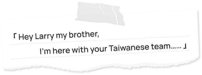 「 Hey Larry my brother,I’m here with your Taiwanese team…… 」