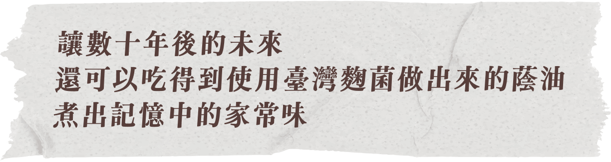 讓數十年後的未來，還可以吃得到使用臺灣麴菌做出來的蔭油，煮出記憶中的家常味
