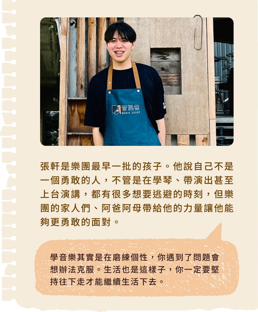 張軒是樂團最早一批的孩子。他說自己不是一個勇敢的人，不管是在學琴、帶演出甚至上台演講，都有很多想要逃避的時刻，但樂團的家人們、阿爸阿母帶給他的力量讓他能夠更勇敢的面對。