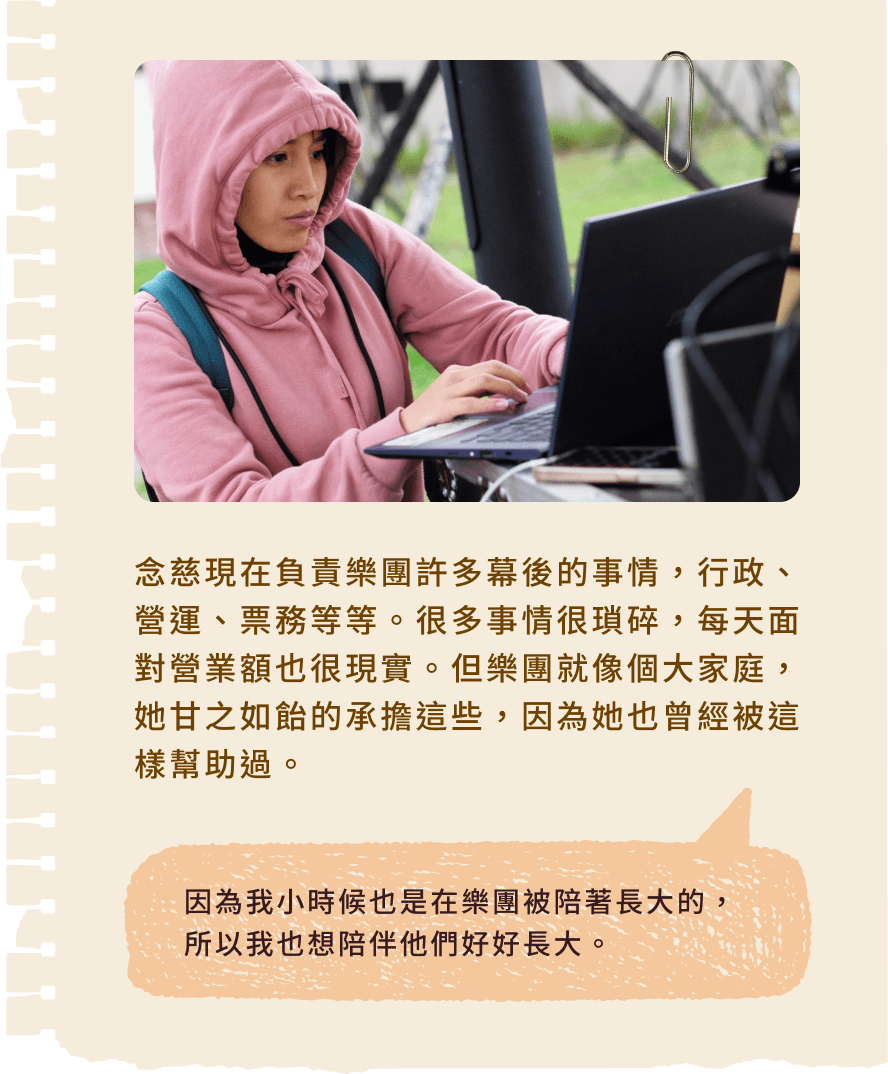 念慈現在負責樂團許多幕後的事情，行政、營運、票務等等。很多事情很瑣碎，每天面對營業額也很現實。但樂團就像個大家庭，她甘之如飴的承擔這些，因為她也曾經被這樣幫助過。