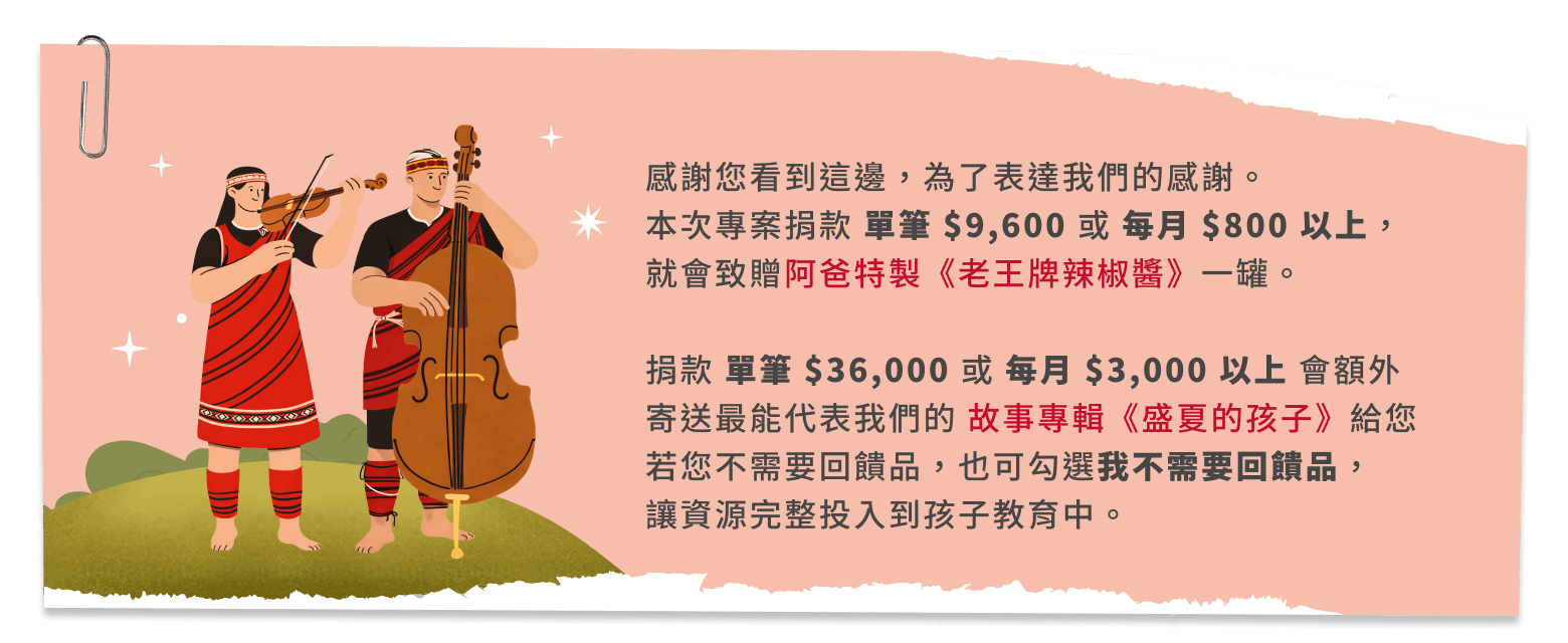 感謝您看到這邊，為了表達我們的感謝。本次專案捐款 單筆 $9,600 或 每月 $800 以上，就會致贈阿爸特製《老王牌辣椒醬》一罐。捐款 單筆 $36,000 或 每月 $3,000 以上 會額外寄送最能代表我們的 故事專輯《盛夏的孩子》給您若您不需要回饋品，也可勾選我不需要回饋品，讓資源完整投入到孩子教育中。