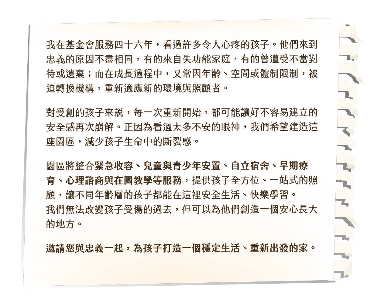 我在基金會服務四十六年,看過許多令人心疼的孩子。他們來到忠義的原因不盡相同,有的來自失功能家庭,有的曾遭受不當對待或遺棄;而在成長過程中,又常因年齡、空間或體制限制,被迫轉換機構,重新適應新的環境與照顧者。對受創的孩子來說,每一次重新開始,都可能讓好不容易建立的安全感再次崩解。正因為看過太多不安的眼神,我們希望建造這座園區,減少孩子生命中的斷裂感。園區將整合緊急收容、兒童與青少年安置、自立宿舍、早期療育、心理諮商與在園教學等服務,提供孩子全方位、一站式的照顧,讓不同年齡層的孩子都能在這裡安全生活、快樂學習。我們無法改變孩子受傷的過去,但可以為他們創造一個安心長大的地方。邀請您與忠義一起,為孩子打造一個穩定生活、重新出發的家。