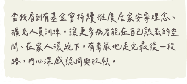 當我看到有基金會持續推廣居家安寧理念、擴充人員訓練，讓更多病者能在自己熟悉的空間、在家人環繞下，有尊嚴地走完最後一段路，內心深感認同與欣慰。