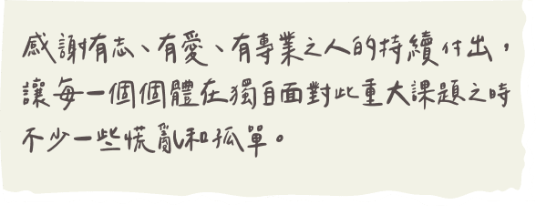 感謝有志、有愛、有專業之人的持續付出，讓每一個個體在獨自面對此重大課題之時不少一些慌亂和孤單。