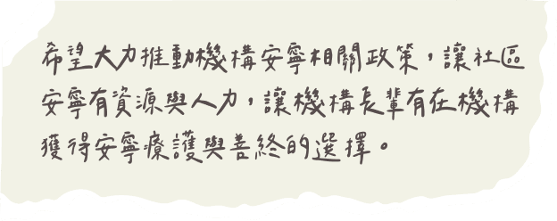 希望大力推動機構安寧相關政策，讓社區安寧有資源與人力，讓機構長輩有在機構獲得安寧療護與善終的選擇。