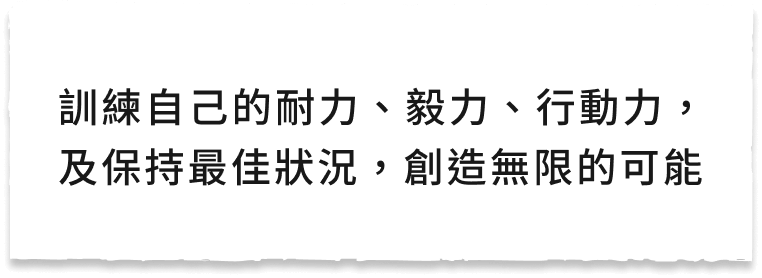 訓練自己的耐力、毅力、行動力,及保持最佳狀況,創造無限的可能