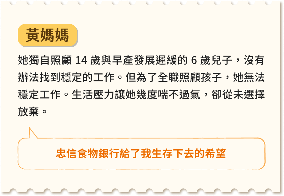 黃媽媽 她獨自照顧 14 歲與早產發展遲緩的 6 歲兒子,沒有辦法找到穩定的工作。但為了全職照顧孩子,她無法穩定工作。生活壓力讓她幾度喘不過氣,卻從未選擇放棄。