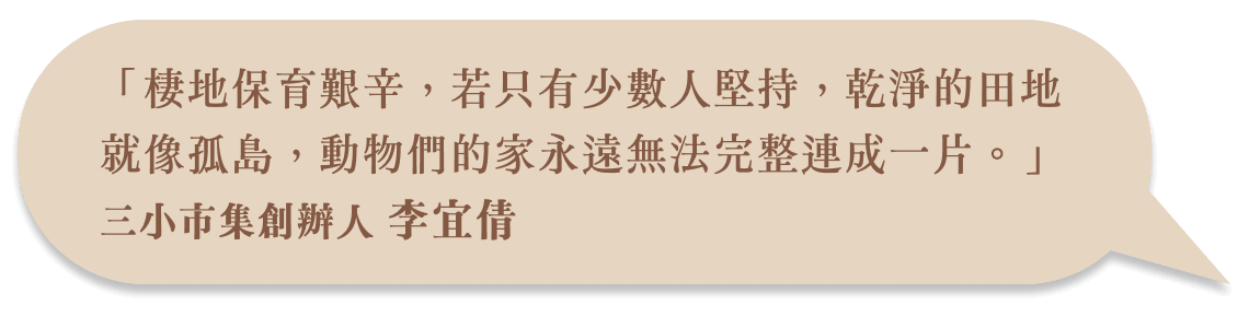 「棲地保育艱辛,若只有少數人堅持,乾淨的田地就像孤島,動物們的家永遠無法完整連成一片。」三小市集創辦人 李宜倩