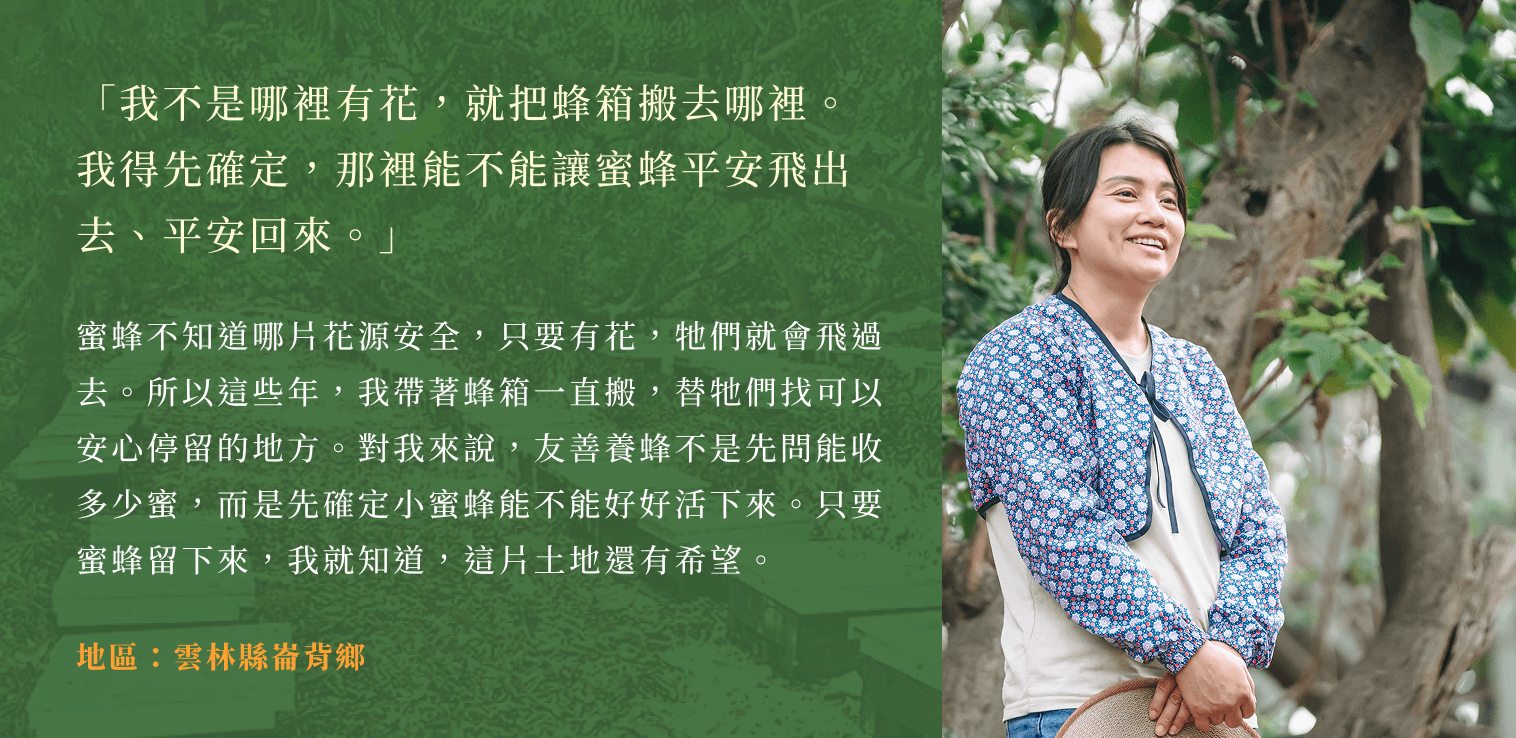 「我不是哪裡有花,就把蜂箱搬去哪裡。我得先確定,那裡能不能讓蜜蜂平安飛出去、平安回來。」蜜蜂不知道哪片花源安全,只要有花,牠們就會飛過去。所以這些年,我帶著蜂箱一直搬,替牠們找可以安心停留的地方。對我來說,友善養蜂不是先問能收多少蜜,而是先確定小蜜蜂能不能好好活下來。只要蜜蜂留下來,我就知道,這片土地還有希望。